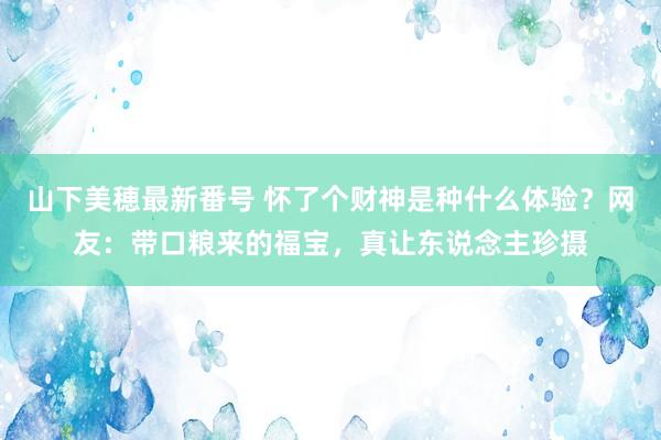 山下美穂最新番号 怀了个财神是种什么体验?网友:带口粮来的福宝,真让东说念主珍摄