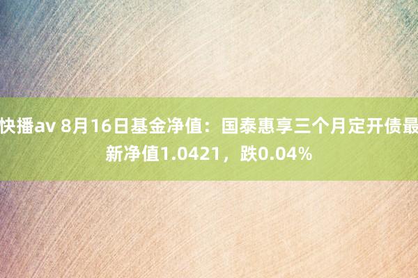 快播av 8月16日基金净值：国泰惠享三个月定开债最新净值1.0421，跌0.04%