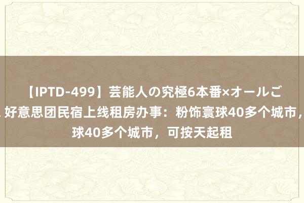 【IPTD-499】芸能人の究極6本番×オールごっくん AYA 好意思团民宿上线租房办事:粉饰寰球40多个城市,可按天起租