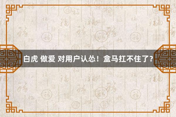 白虎 做爱 对用户认怂!盒马扛不住了?