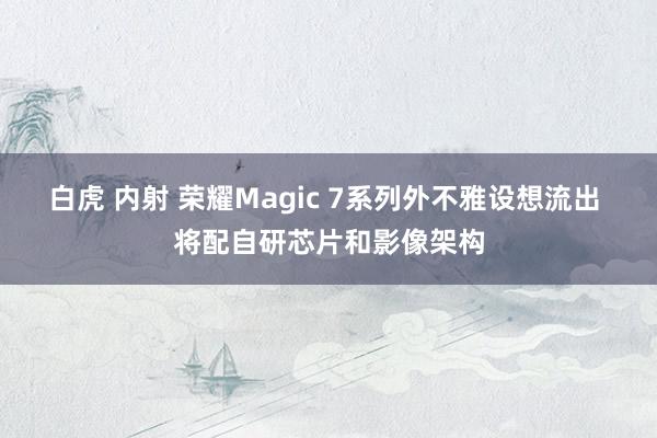 白虎 内射 荣耀Magic 7系列外不雅设想流出 将配自研芯片和影像架构