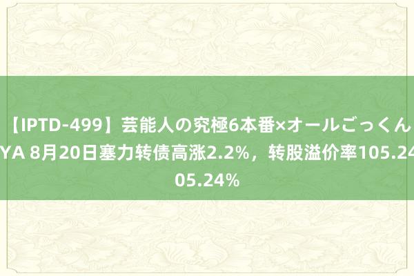 【IPTD-499】芸能人の究極6本番×オールごっくん AYA 8月20日塞力转债高涨2.2%,转股溢价率105.24%
