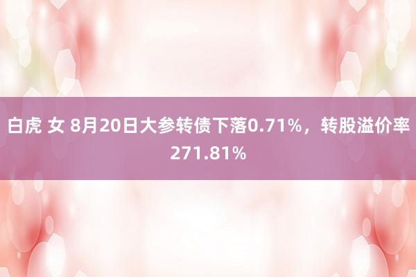 白虎 女 8月20日大参转债下落0.71%,转股溢价率271.81%