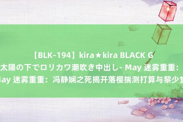 【BLK-194】kira★kira BLACK GAL 黒ギャル青姦露出-灼熱太陽の下でロリカワ潮吹き中出し- May 迷雾重重:冯静娴之死揭开落樱揣测打算与黎少堂难懂有关