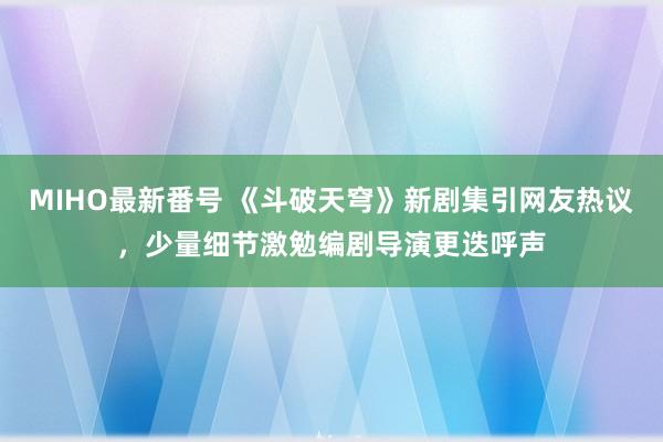 MIHO最新番号 《斗破天穹》新剧集引网友热议,少量细节激勉编剧导演更迭呼声