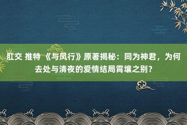 肛交 推特 《与凤行》原著揭秘：同为神君，为何去处与清夜的爱情结局霄壤之别？