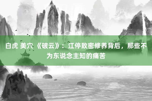 白虎 美穴 《破云》:江停致密修养背后,那些不为东说念主知的痛苦