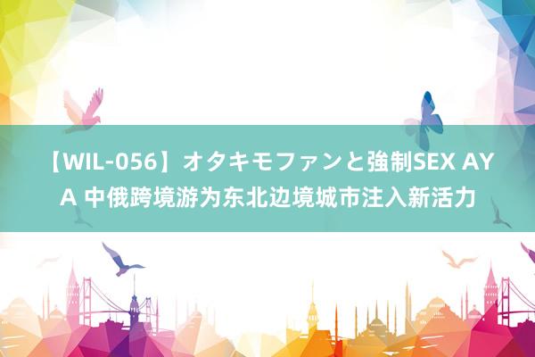 【WIL-056】オタキモファンと強制SEX AYA 中俄跨境游为东北边境城市注入新活力