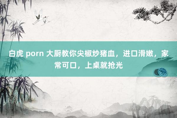 白虎 porn 大厨教你尖椒炒猪血,进口滑嫩,家常可口,上桌就抢光