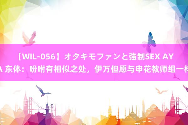 【WIL-056】オタキモファンと強制SEX AYA 东体:吩咐有相似之处,伊万但愿与申花教师组一样