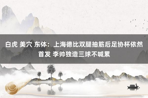 白虎 美穴 东体:上海德比双腿抽筋后足协杯依然首发 李帅独造三球不喊累