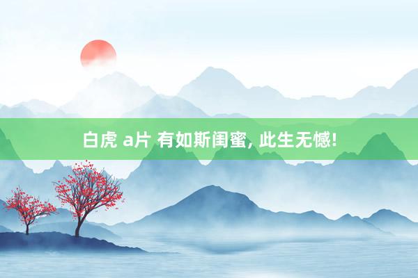 白虎 a片 有如斯闺蜜, 此生无憾!
