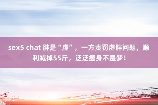sex5 chat 胖是“虚”,一方责罚虚胖问题,顺利减掉55斤,泛泛瘦身不是梦!