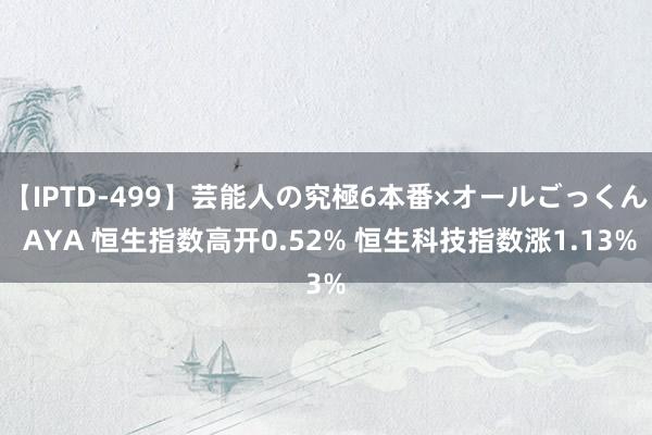 【IPTD-499】芸能人の究極6本番×オールごっくん AYA 恒生指数高开0.52% 恒生科技指数涨1.13%