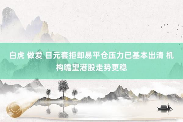 白虎 做爱 日元套拒却易平仓压力已基本出清 机构瞻望港股走势更稳