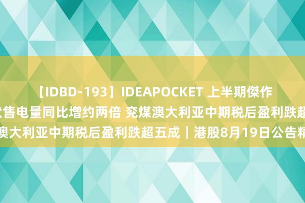 【IDBD-193】IDEAPOCKET 上半期傑作集2009 华润电力前7蟾光伏售电量同比增约两倍 兖煤澳大利亚中期税后盈利跌超五成|港股8月19日公告精选