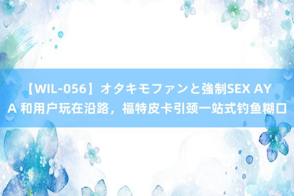 【WIL-056】オタキモファンと強制SEX AYA 和用户玩在沿路，福特皮卡引颈一站式钓鱼糊口