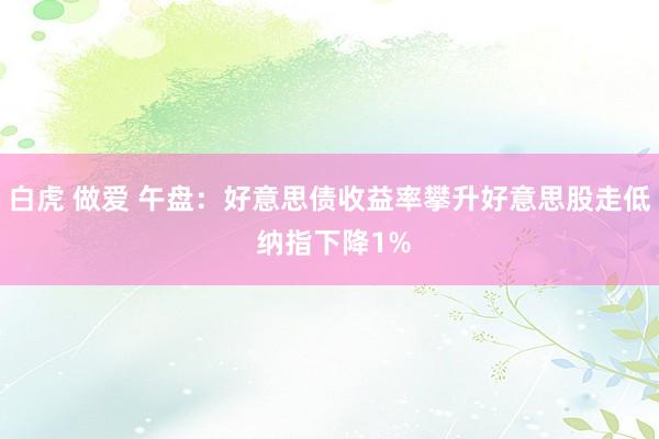 白虎 做爱 午盘:好意思债收益率攀升好意思股走低 纳指下降1%
