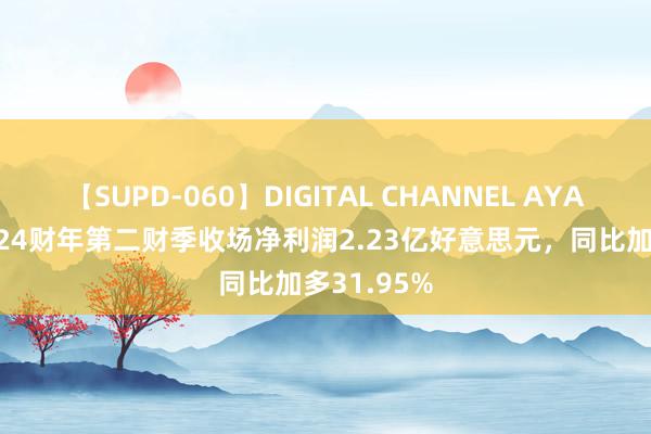 【SUPD-060】DIGITAL CHANNEL AYA 爱尔康2024财年第二财季收场净利润2.23亿好意思元,同比加多31.95%