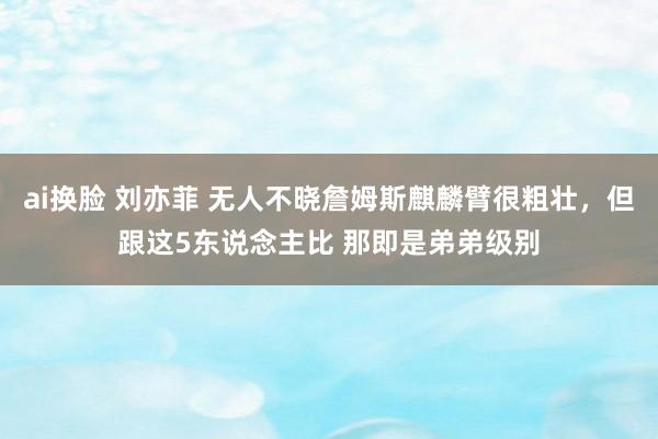 ai换脸 刘亦菲 无人不晓詹姆斯麒麟臂很粗壮,但跟这5东说念主比 那即是弟弟级别