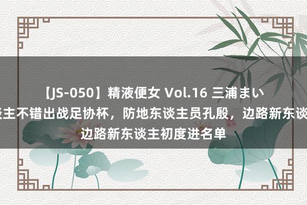 【JS-050】精液便女 Vol.16 三浦まい 泰山队23东谈主不错出战足协杯,防地东谈主员孔殷,边路新东谈主初度进名单