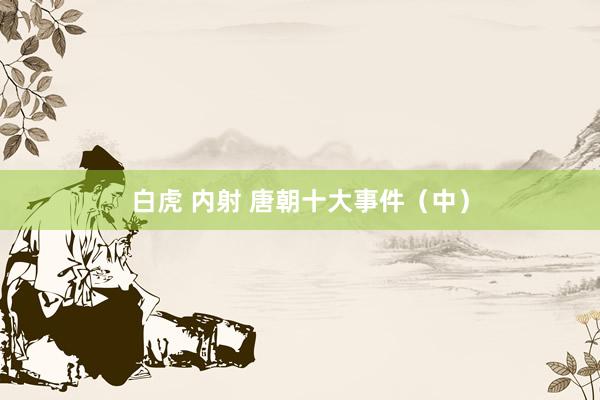 白虎 内射 唐朝十大事件(中)