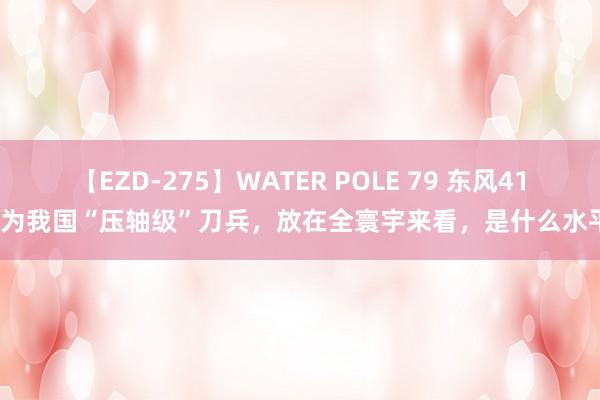 【EZD-275】WATER POLE 79 东风41行为我国“压轴级”刀兵，放在全寰宇来看，是什么水平？