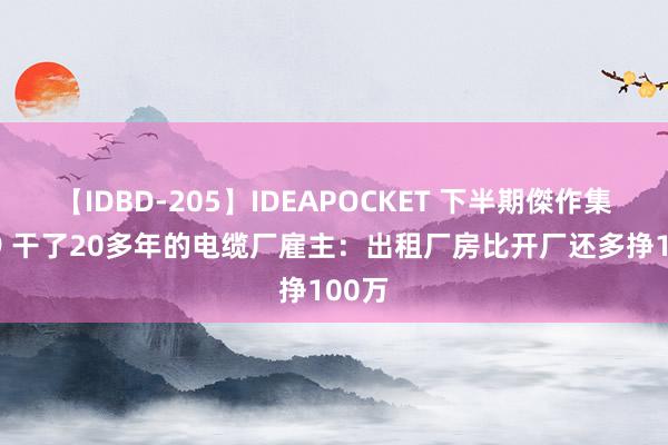 【IDBD-205】IDEAPOCKET 下半期傑作集2009 干了20多年的电缆厂雇主:出租厂房比开厂还多挣100万