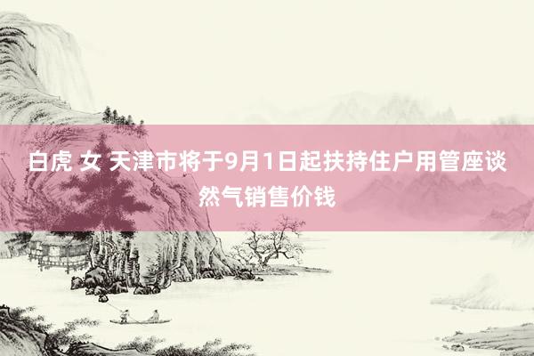 白虎 女 天津市将于9月1日起扶持住户用管座谈然气销售价钱
