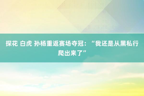 探花 白虎 孙杨重返赛场夺冠:“我还是从黑私行爬出来了”