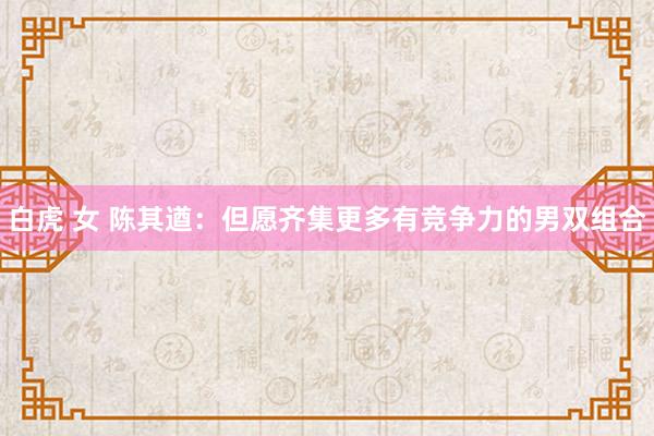 白虎 女 陈其遒:但愿齐集更多有竞争力的男双组合