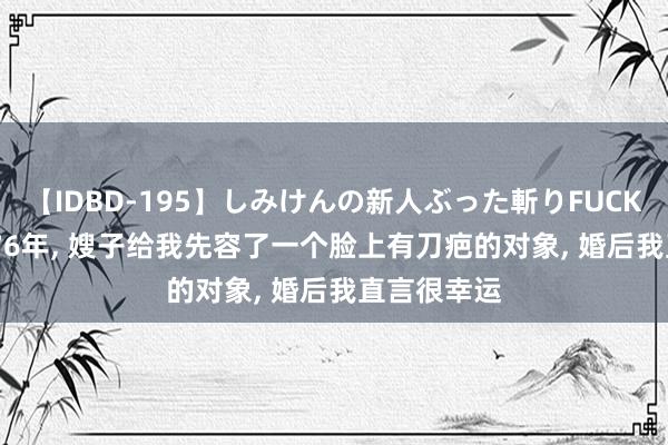 【IDBD-195】しみけんの新人ぶった斬りFUCK 6本番 1976年, 嫂子给我先容了一个脸上有刀疤的对象, 婚后我直言很幸运