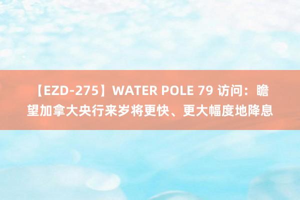 【EZD-275】WATER POLE 79 访问：瞻望加拿大央行来岁将更快、更大幅度地降息