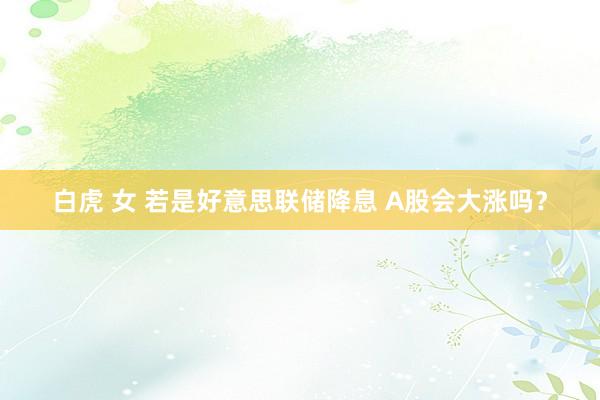 白虎 女 若是好意思联储降息 A股会大涨吗?