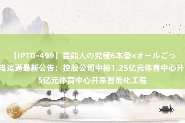 【IPTD-499】芸能人の究極6本番×オールごっくん AYA 广电运通最新公告:控股公司中标1.25亿元体育中心开采智能化工程