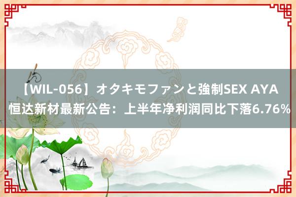 【WIL-056】オタキモファンと強制SEX AYA 恒达新材最新公告：上半年净利润同比下落6.76%