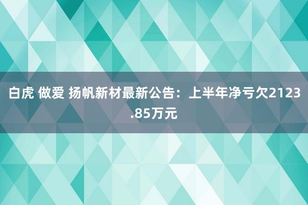 白虎 做爱 扬帆新材最新公告：上半年净亏欠2123.85万元