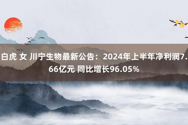 白虎 女 川宁生物最新公告：2024年上半年净利润7.66亿元 同比增长96.05%