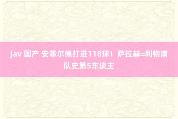 jav 国产 安菲尔德打进118球！萨拉赫=利物浦队史第5东谈主