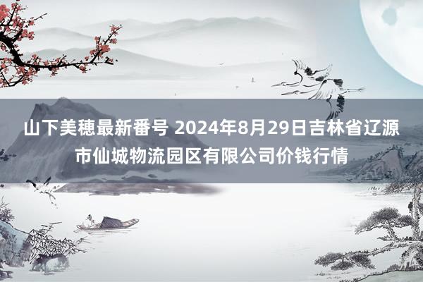 山下美穂最新番号 2024年8月29日吉林省辽源市仙城物流园区有限公司价钱行情