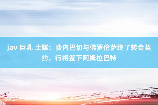 jav 巨乳 土媒：费内巴切与佛罗伦萨终了转会契约，行将签下阿姆拉巴特