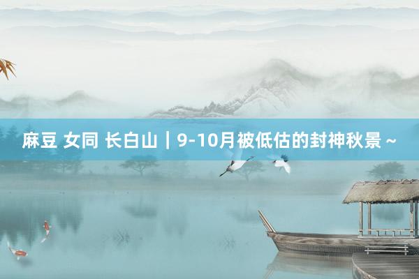麻豆 女同 长白山｜9-10月被低估的封神秋景～