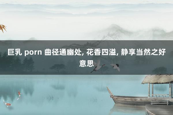 巨乳 porn 曲径通幽处, 花香四溢, 静享当然之好意思
