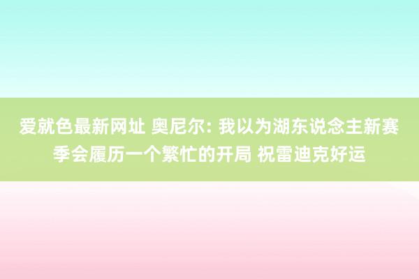 爱就色最新网址 奥尼尔: 我以为湖东说念主新赛季会履历一个繁忙的开局 祝雷迪克好运