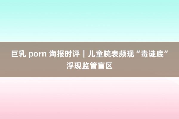 巨乳 porn 海报时评|儿童腕表频现“毒谜底”浮现监管盲区