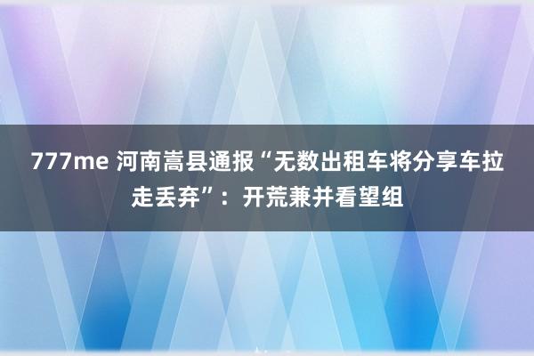 777me 河南嵩县通报“无数出租车将分享车拉走丢弃”:开荒兼并看望组