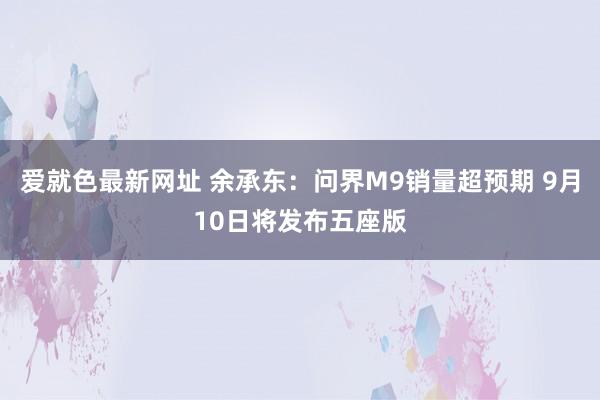 爱就色最新网址 余承东:问界M9销量超预期 9月10日将发布五座版