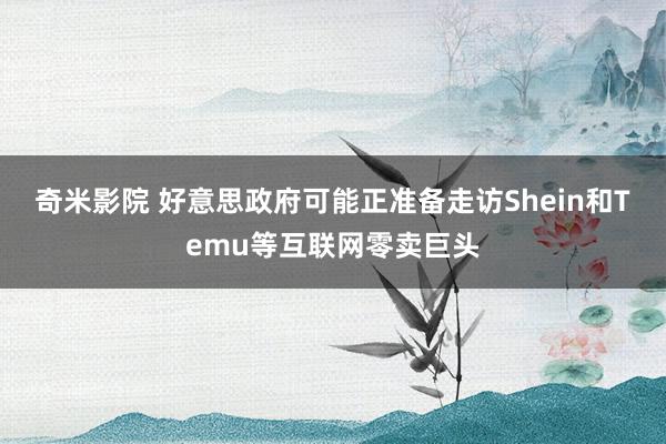 奇米影院 好意思政府可能正准备走访Shein和Temu等互联网零卖巨头