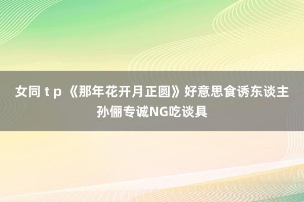 女同 t p 《那年花开月正圆》好意思食诱东谈主孙俪专诚NG吃谈具