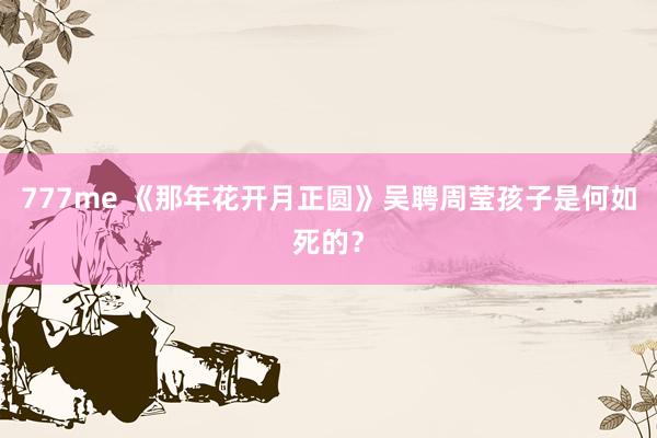 777me 《那年花开月正圆》吴聘周莹孩子是何如死的?